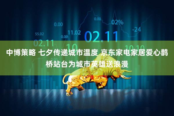 中博策略 七夕传递城市温度 京东家电家居爱心鹊桥站台为城市英雄送浪漫
