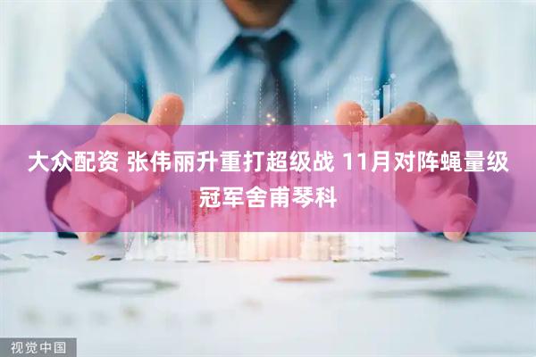大众配资 张伟丽升重打超级战 11月对阵蝇量级冠军舍甫琴科