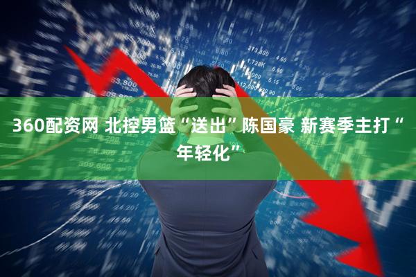 360配资网 北控男篮“送出”陈国豪 新赛季主打“年轻化”