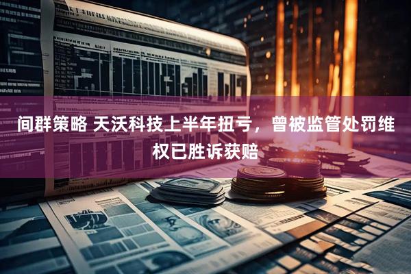间群策略 天沃科技上半年扭亏，曾被监管处罚维权已胜诉获赔