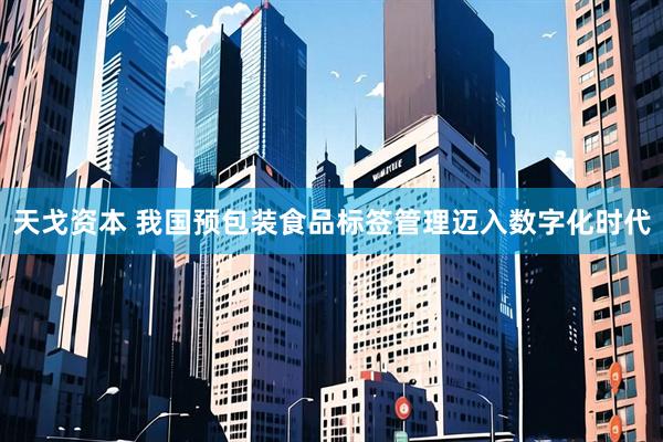 天戈资本 我国预包装食品标签管理迈入数字化时代