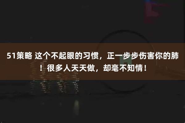 51策略 这个不起眼的习惯，正一步步伤害你的肺！很多人天天做，却毫不知情！