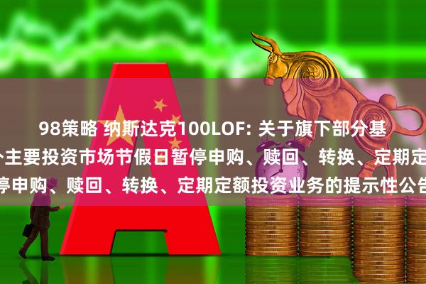 98策略 纳斯达克100LOF: 关于旗下部分基金2025年5月26日因境外主要投资市场节假日暂停申购、赎回、转换、定期定额投资业务的提示性公告
