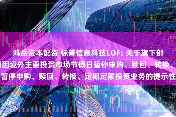 鸿岳资本配资 标普信息科技LOF: 关于旗下部分基金2025年5月26日因境外主要投资市场节假日暂停申购、赎回、转换、定期定额投资业务的提示性公告