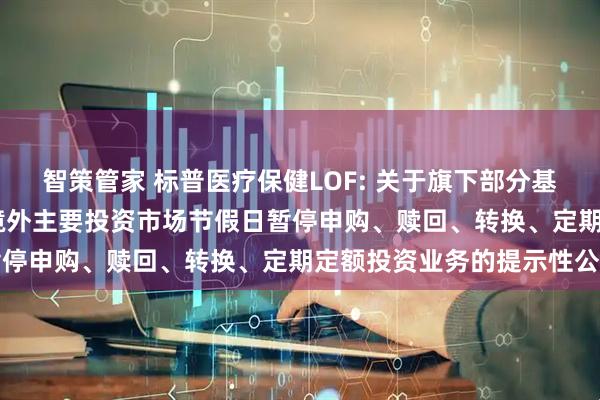 智策管家 标普医疗保健LOF: 关于旗下部分基金2025年5月26日因境外主要投资市场节假日暂停申购、赎回、转换、定期定额投资业务的提示性公告