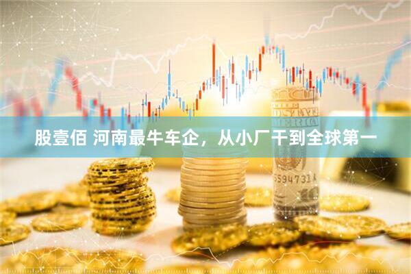 股壹佰 河南最牛车企，从小厂干到全球第一
