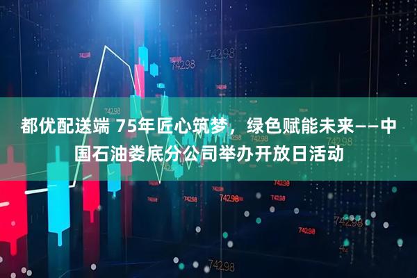 都优配送端 75年匠心筑梦，绿色赋能未来——中国石油娄底分公司举办开放日活动