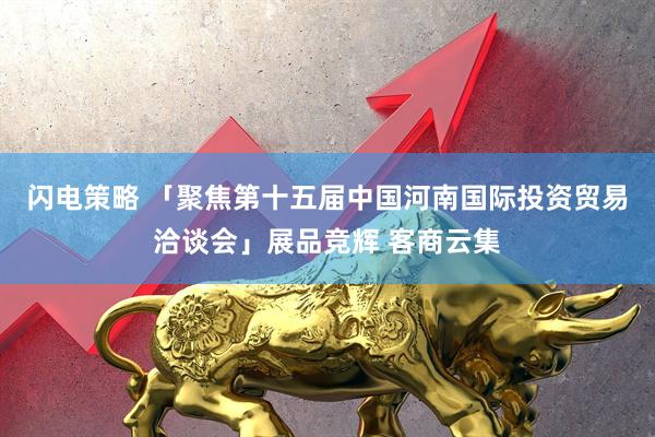 闪电策略 「聚焦第十五届中国河南国际投资贸易洽谈会」展品竞辉 客商云集