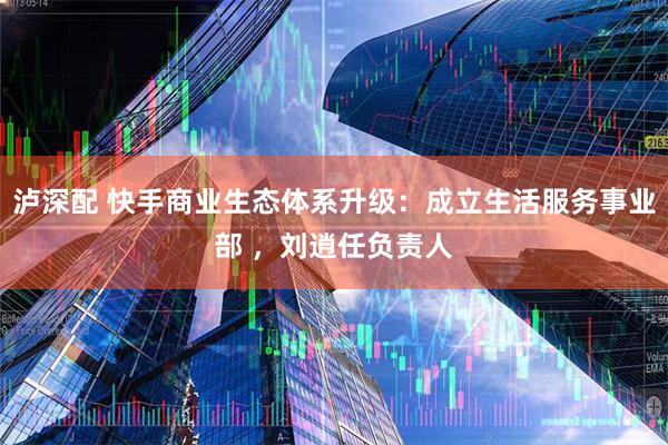 泸深配 快手商业生态体系升级：成立生活服务事业部 ，刘逍任负责人