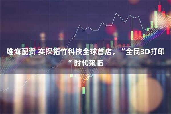 维海配资 实探拓竹科技全球首店，“全民3D打印”时代来临