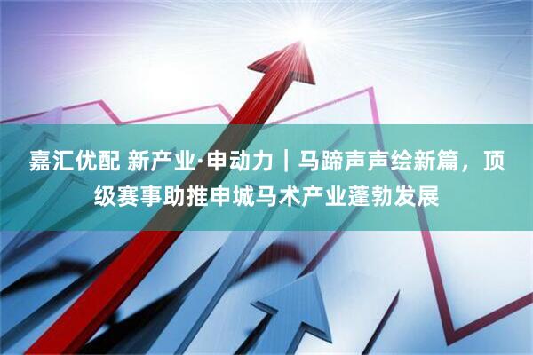 嘉汇优配 新产业·申动力｜马蹄声声绘新篇，顶级赛事助推申城马术产业蓬勃发展