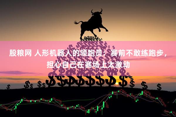 股粮网 人形机器人的领跑员：赛前不敢练跑步，担心自己在赛场上太激动