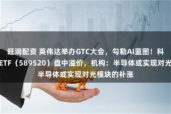 旺润配资 英伟达举办GTC大会,勾勒AI蓝图!科创人工智能ETF(589520)盘中溢价,机构:半导体或实现对光模块的补涨
