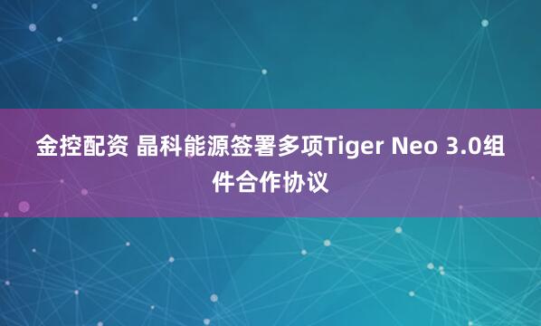 金控配资 晶科能源签署多项Tiger Neo 3.0组件合作协议