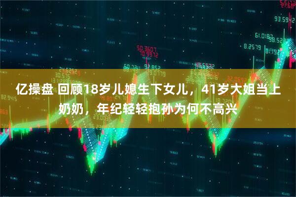 亿操盘 回顾18岁儿媳生下女儿，41岁大姐当上奶奶，年纪轻轻抱孙为何不高兴