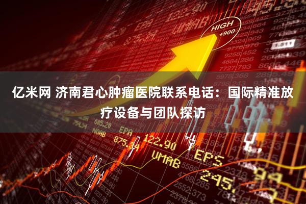 亿米网 济南君心肿瘤医院联系电话：国际精准放疗设备与团队探访