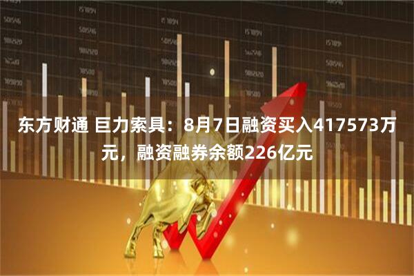 东方财通 巨力索具：8月7日融资买入417573万元，融资融券余额226亿元