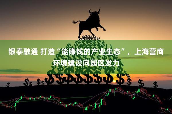 银泰融通 打造“能赚钱的产业生态”，上海营商环境建设向园区发力